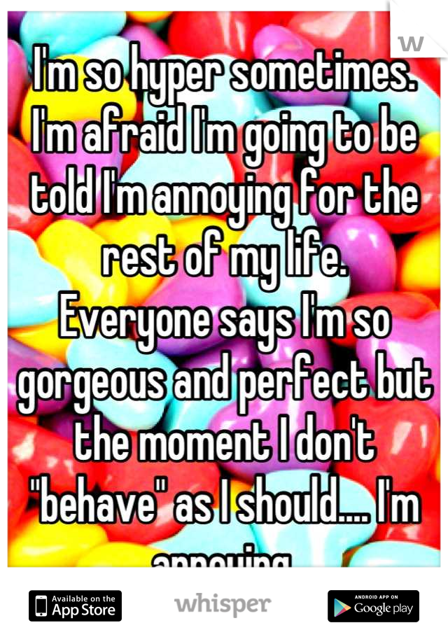 I'm so hyper sometimes. 
I'm afraid I'm going to be told I'm annoying for the rest of my life. 
Everyone says I'm so gorgeous and perfect but the moment I don't "behave" as I should.... I'm annoying.