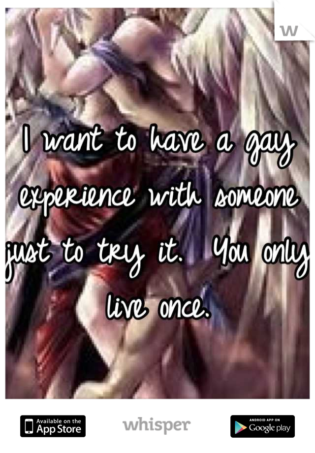 I want to have a gay experience with someone just to try it.  You only live once.