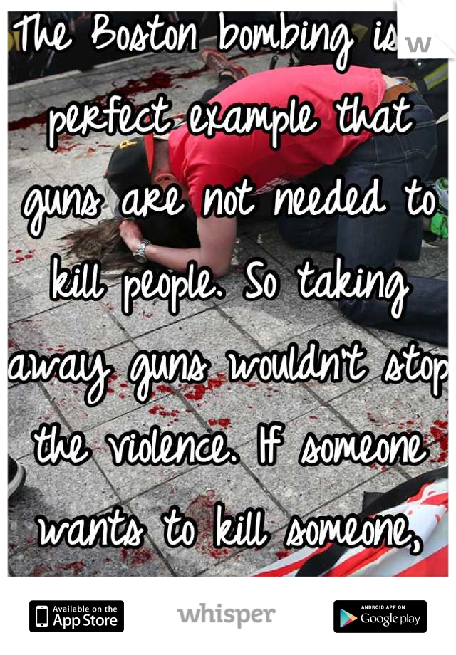 The Boston bombing is a perfect example that guns are not needed to kill people. So taking away guns wouldn't stop the violence. If someone wants to kill someone, they will find a way. 