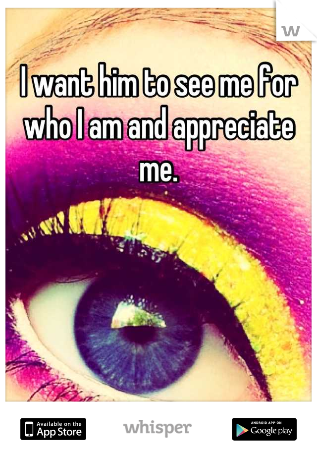 I want him to see me for who I am and appreciate me.