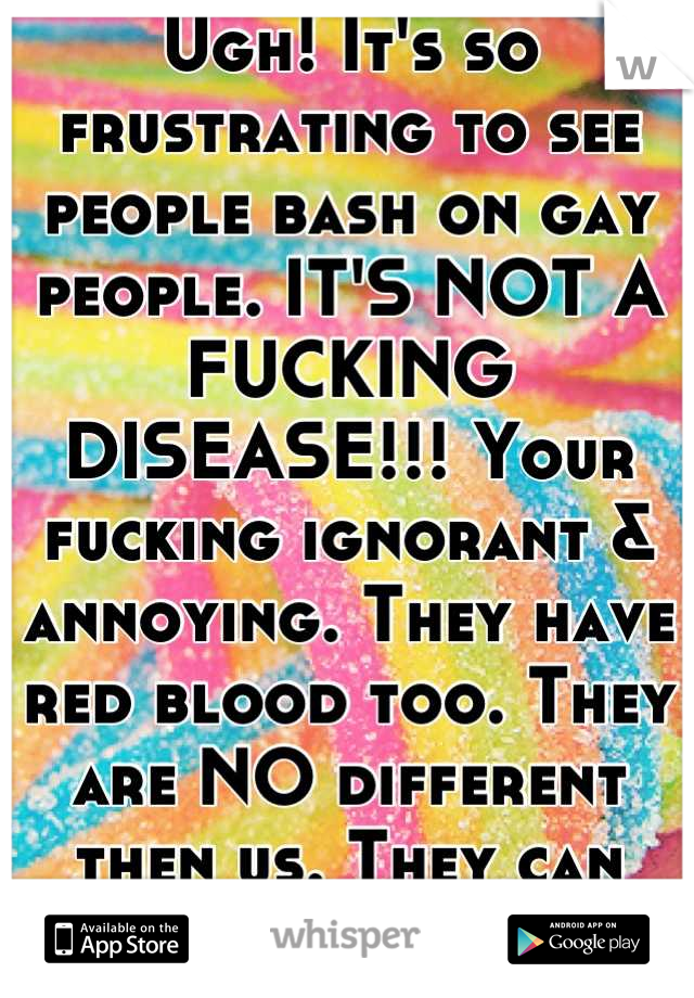 Ugh! It's so frustrating to see people bash on gay people. IT'S NOT A FUCKING DISEASE!!! Your fucking ignorant & annoying. They have red blood too. They are NO different then us. They can love too!!!!!