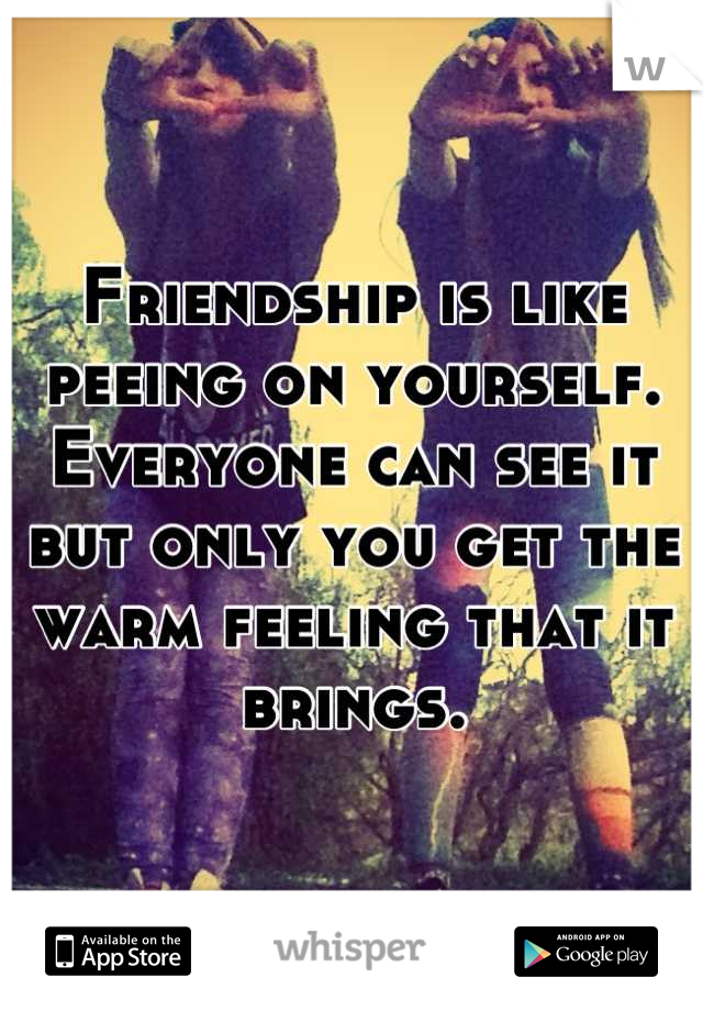 Friendship is like peeing on yourself. Everyone can see it but only you get the warm feeling that it brings.