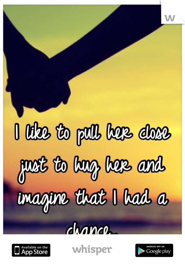 I like to pull her close just to hug her and imagine that I had a chance..