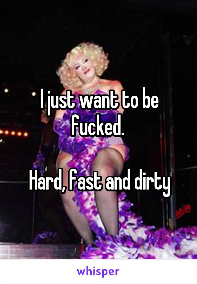 I just want to be fucked. 

Hard, fast and dirty