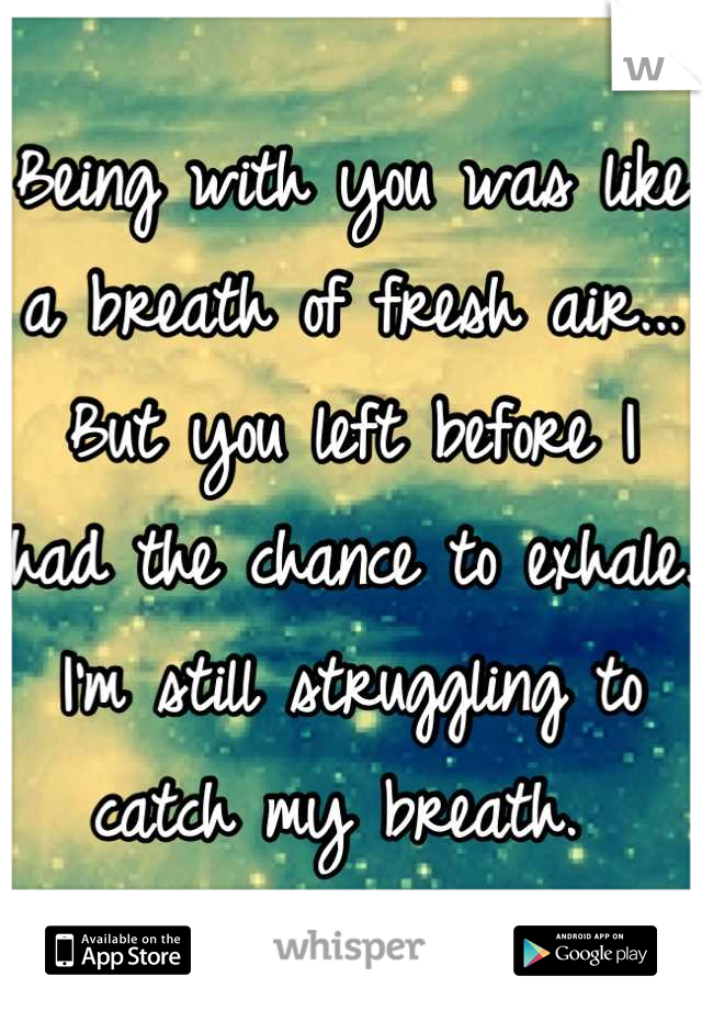 Being with you was like a breath of fresh air... But you left before I had the chance to exhale. I'm still struggling to catch my breath. 