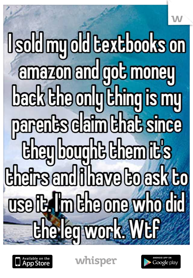 I sold my old textbooks on amazon and got money back the only thing is my parents claim that since they bought them it's theirs and i have to ask to use it. I'm the one who did the leg work. Wtf