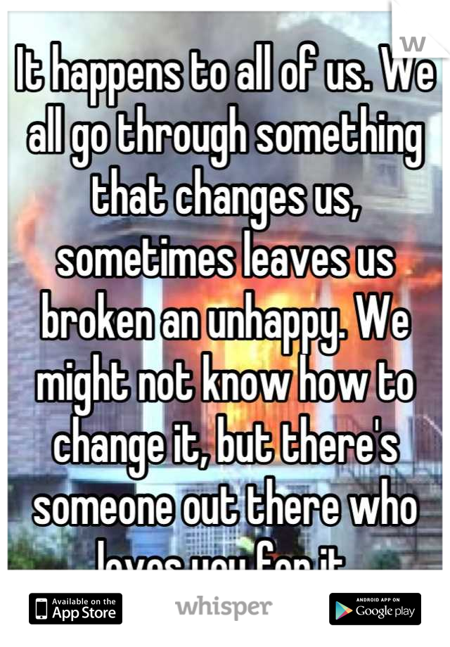 It happens to all of us. We all go through something that changes us, sometimes leaves us broken an unhappy. We might not know how to change it, but there's someone out there who loves you for it.