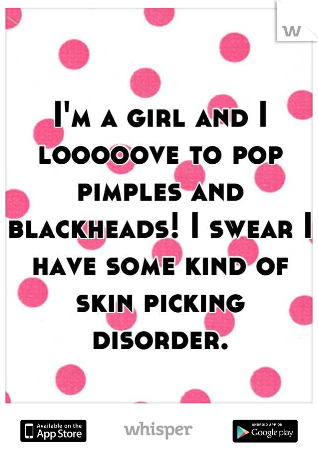 I'm a girl and I looooove to pop pimples and blackheads! I swear I have some kind of skin picking disorder.