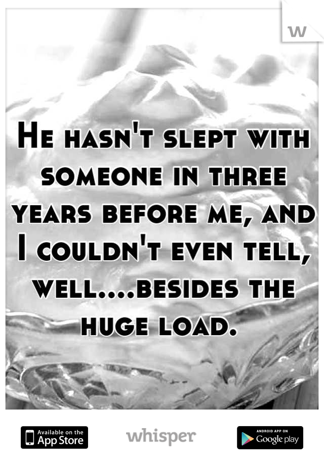 He hasn't slept with someone in three years before me, and I couldn't even tell, well....besides the huge load. 