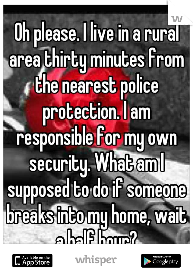 Oh please. I live in a rural area thirty minutes from the nearest police protection. I am responsible for my own security. What am I supposed to do if someone breaks into my home, wait a half hour?