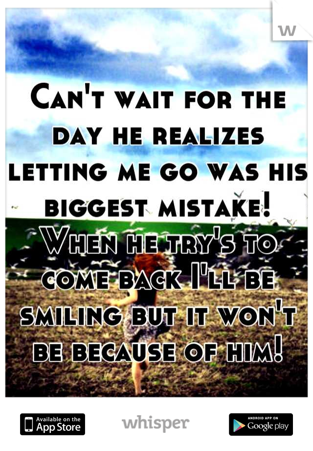 Can't wait for the day he realizes letting me go was his biggest mistake! When he try's to come back I'll be smiling but it won't be because of him!