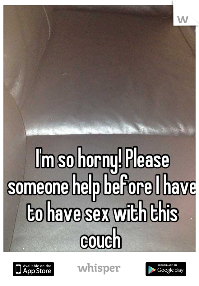 I'm so horny! Please someone help before I have to have sex with this couch 