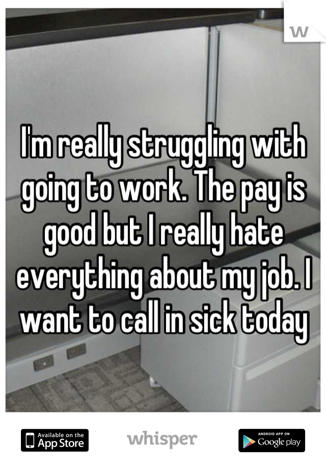 I'm really struggling with going to work. The pay is good but I really hate everything about my job. I want to call in sick today