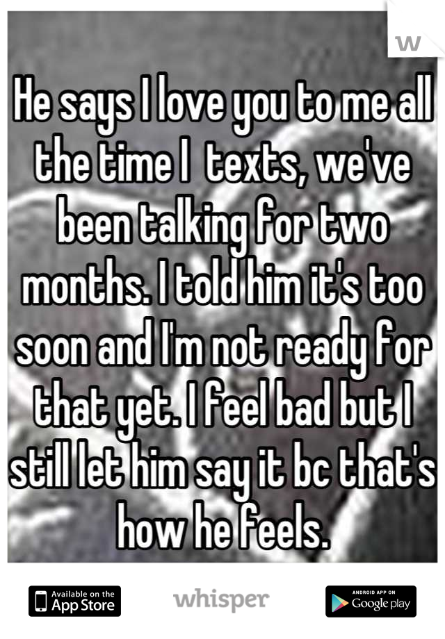He says I love you to me all the time I  texts, we've been talking for two months. I told him it's too soon and I'm not ready for that yet. I feel bad but I still let him say it bc that's how he feels.