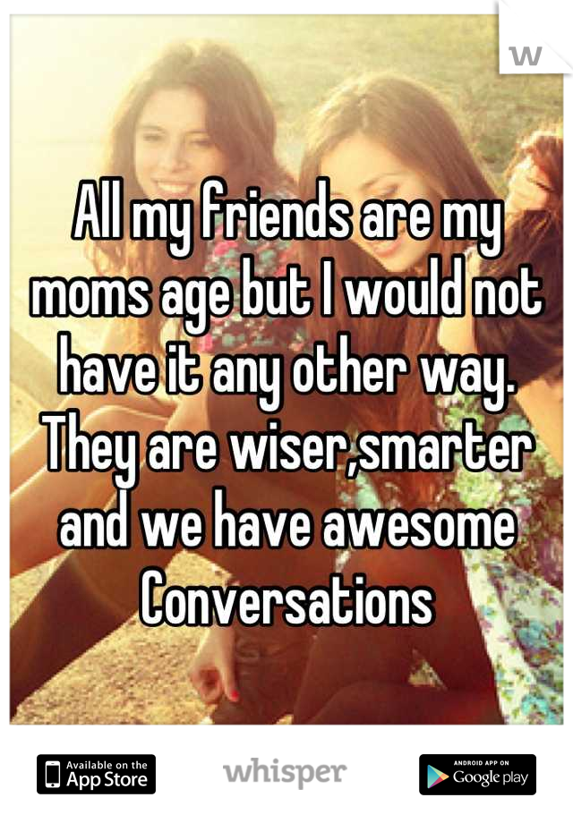 All my friends are my moms age but I would not have it any other way. They are wiser,smarter and we have awesome
Conversations