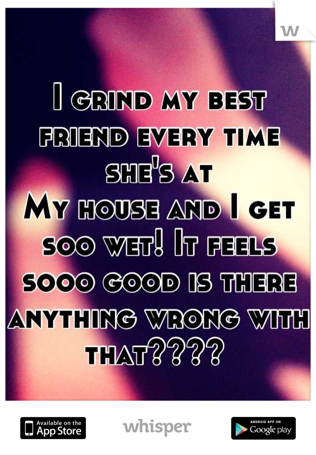 I grind my best friend every time she's at
My house and I get soo wet! It feels sooo good is there anything wrong with that???? 