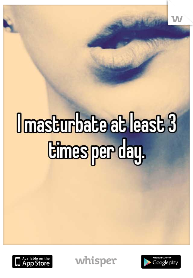 I masturbate at least 3 times per day.