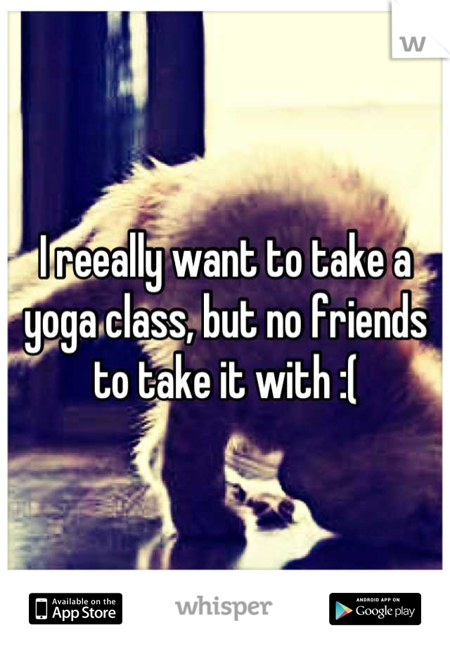 I reeally want to take a yoga class, but no friends to take it with :(