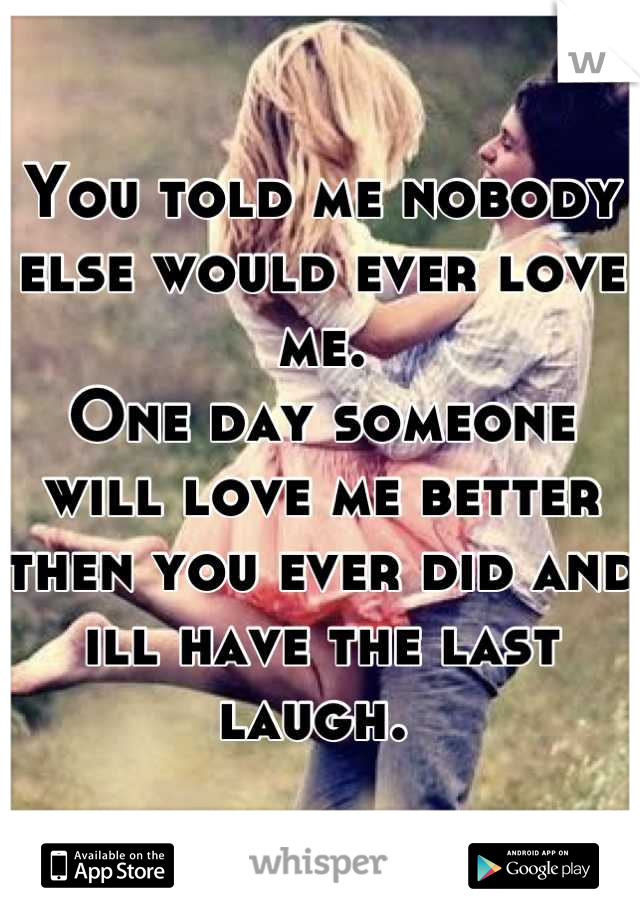 You told me nobody else would ever love me. 
One day someone will love me better then you ever did and ill have the last laugh. 