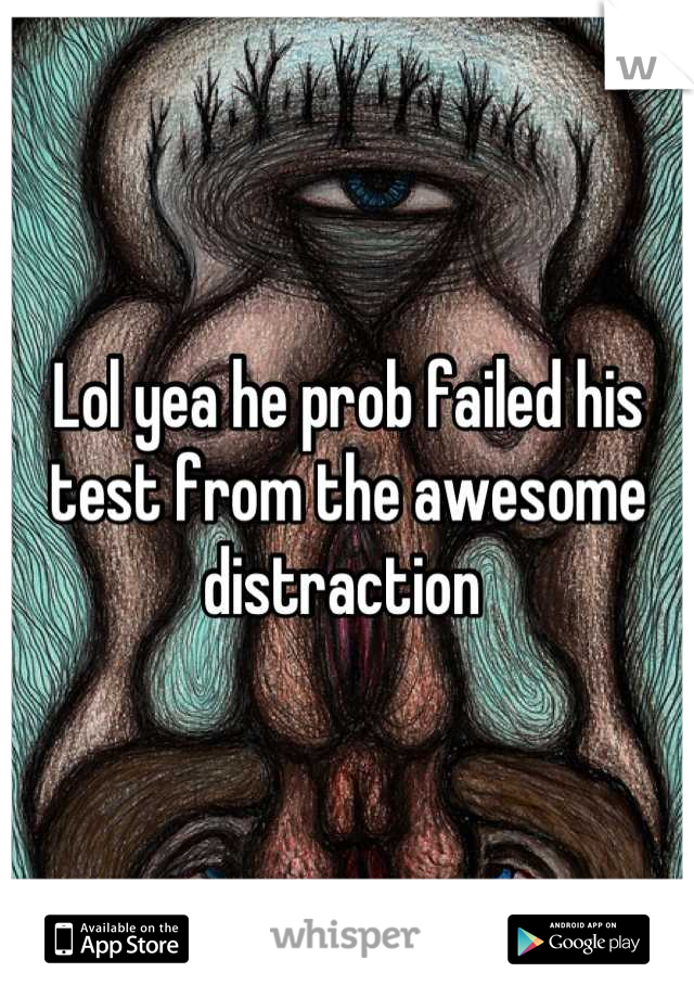 Lol yea he prob failed his test from the awesome distraction 