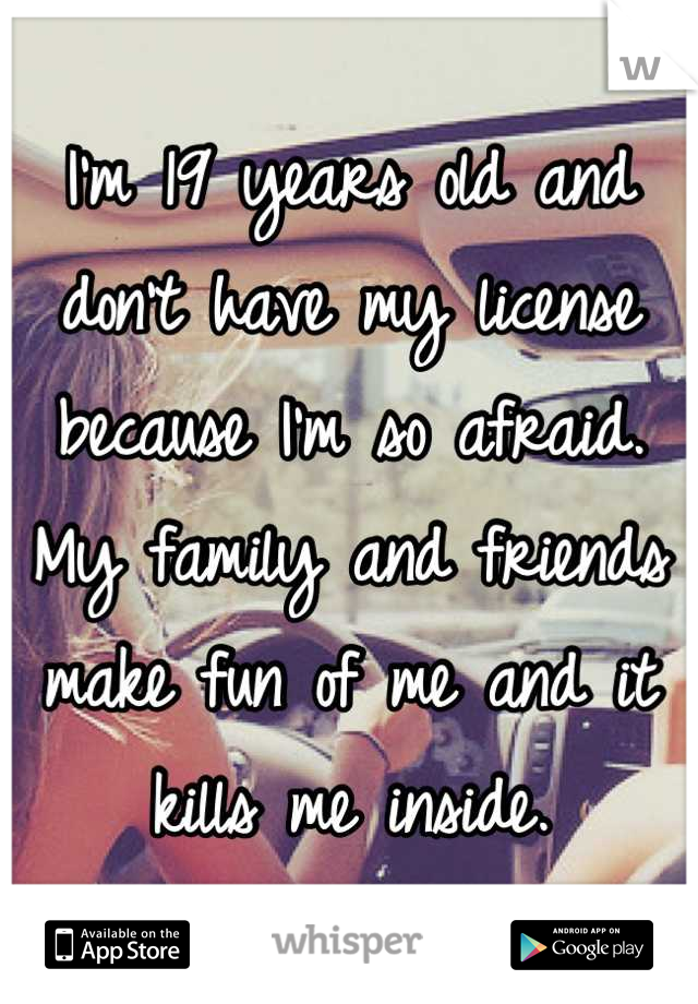 I'm 19 years old and don't have my license because I'm so afraid. My family and friends make fun of me and it kills me inside.