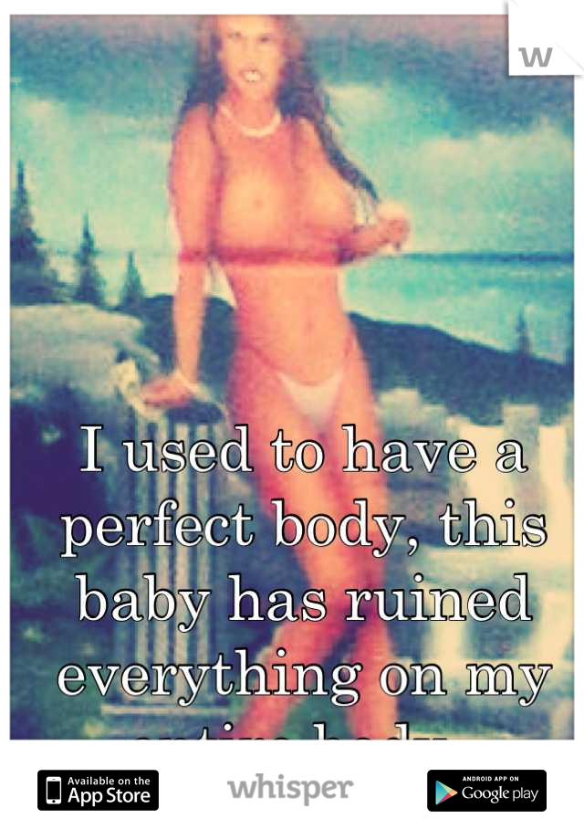 I used to have a perfect body, this baby has ruined everything on my entire body. 