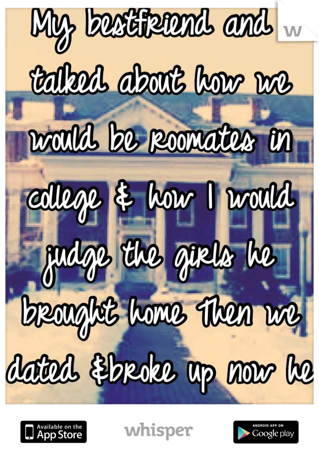 My bestfriend and I talked about how we would be roomates in college & how I would judge the girls he brought home Then we dated &broke up now he is doing things he said he would never do. I miss him. 