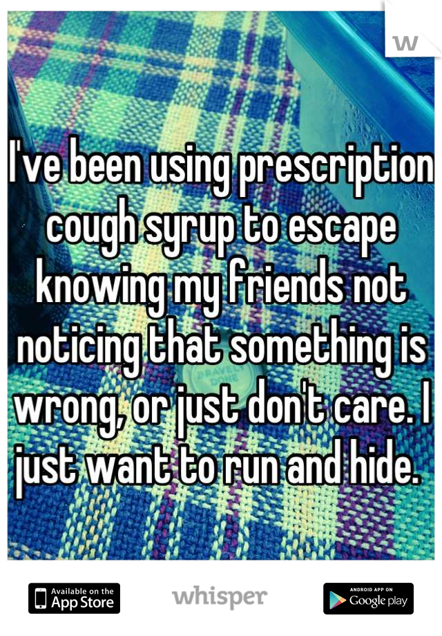 I've been using prescription cough syrup to escape knowing my friends not noticing that something is wrong, or just don't care. I just want to run and hide. 