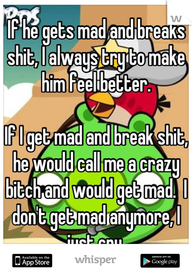 If he gets mad and breaks shit, I always try to make him feel better.

If I get mad and break shit, he would call me a crazy bitch and would get mad.  I don't get mad anymore, I just cry.