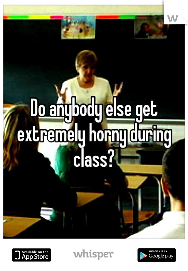 Do anybody else get extremely horny during class?