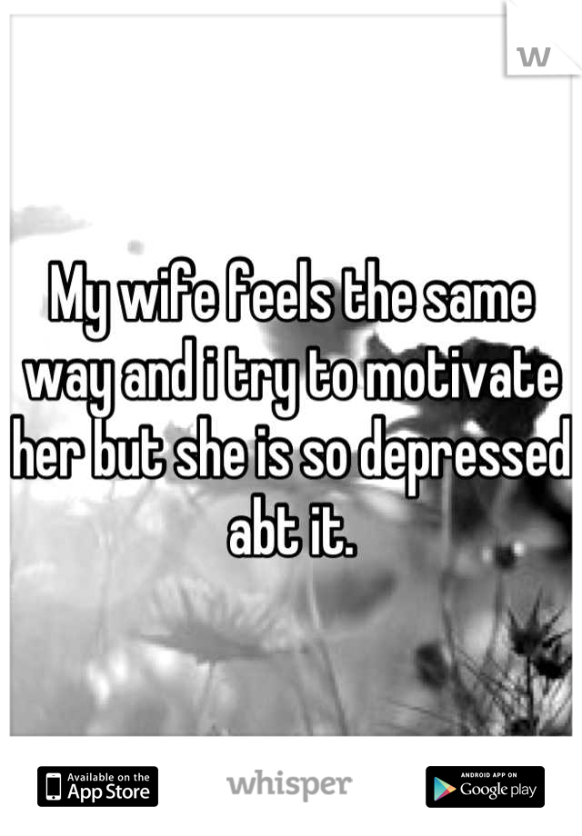 My wife feels the same way and i try to motivate her but she is so depressed abt it.