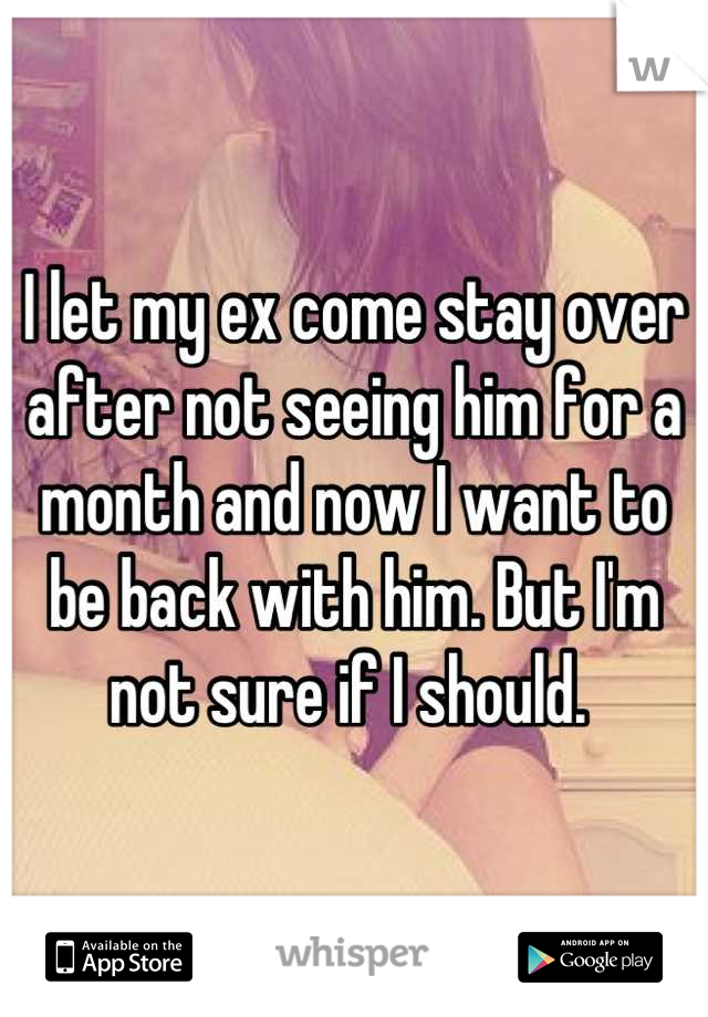 I let my ex come stay over after not seeing him for a month and now I want to be back with him. But I'm not sure if I should. 