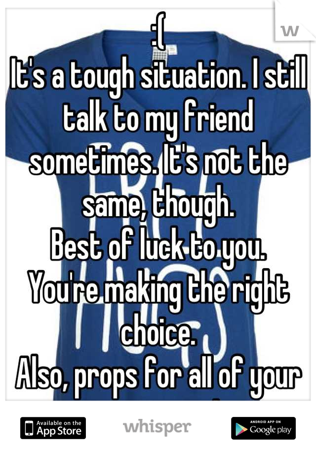 :(
It's a tough situation. I still talk to my friend sometimes. It's not the same, though.
Best of luck to you.
You're making the right choice.
Also, props for all of your responses!