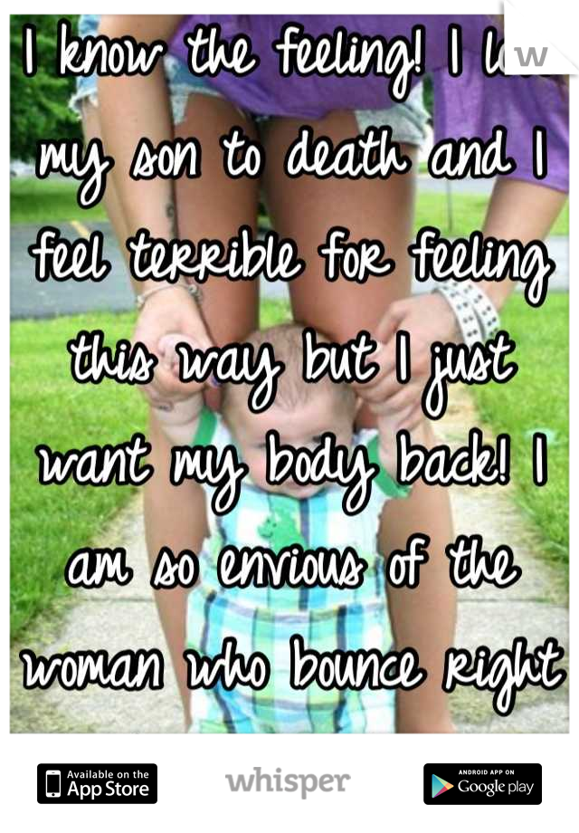 I know the feeling! I love my son to death and I feel terrible for feeling this way but I just want my body back! I am so envious of the woman who bounce right back after babies :/