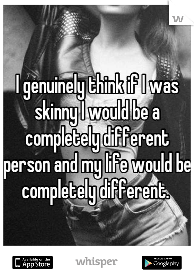 I genuinely think if I was skinny I would be a completely different person and my life would be completely different. 