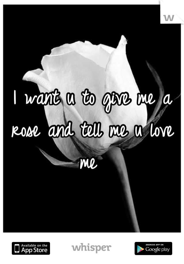 I want u to give me a rose and tell me u love me 