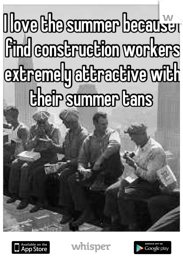 I love the summer because I find construction workers extremely attractive with their summer tans 