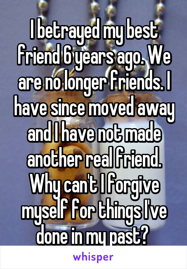 I betrayed my best friend 6 years ago. We are no longer friends. I have since moved away and I have not made another real friend. Why can't I forgive myself for things I've done in my past? 