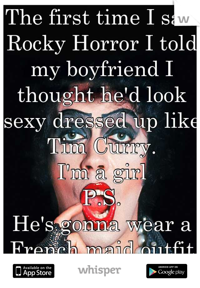 The first time I saw Rocky Horror I told my boyfriend I thought he'd look sexy dressed up like Tim Curry. 
I'm a girl 
P.S.
He's gonna wear a French maid outfit for me next : ) 