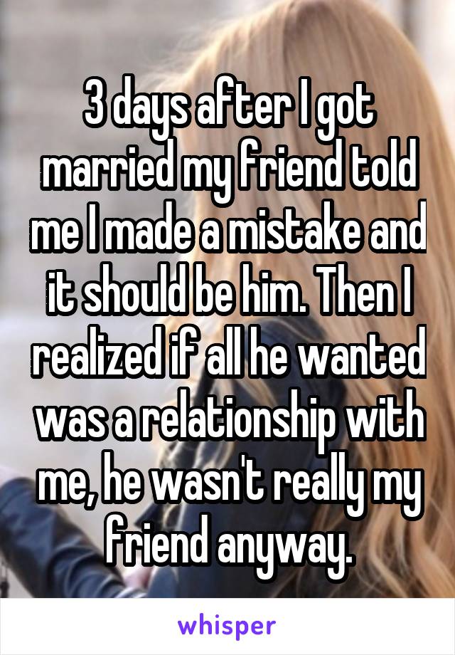 3 days after I got married my friend told me I made a mistake and it should be him. Then I realized if all he wanted was a relationship with me, he wasn't really my friend anyway.