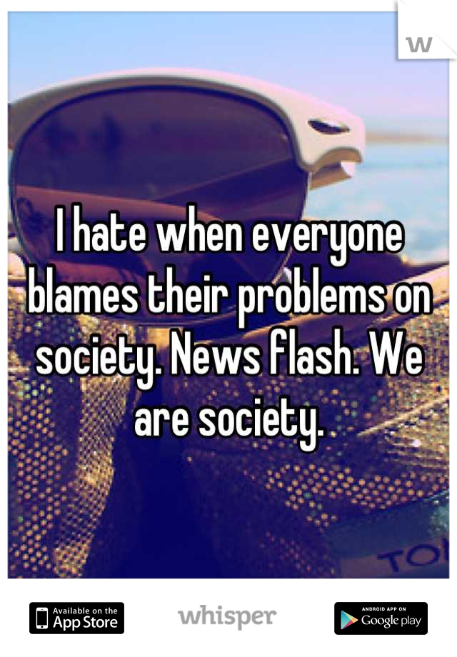 I hate when everyone blames their problems on society. News flash. We are society.