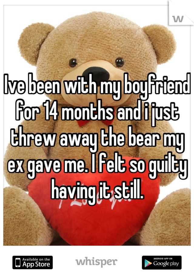 Ive been with my boyfriend for 14 months and i just threw away the bear my ex gave me. I felt so guilty having it still.