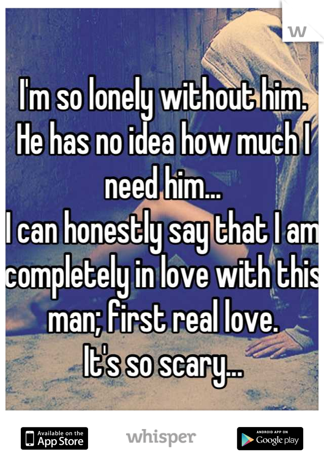 I'm so lonely without him. 
He has no idea how much I need him...
I can honestly say that I am completely in love with this man; first real love. 
It's so scary...