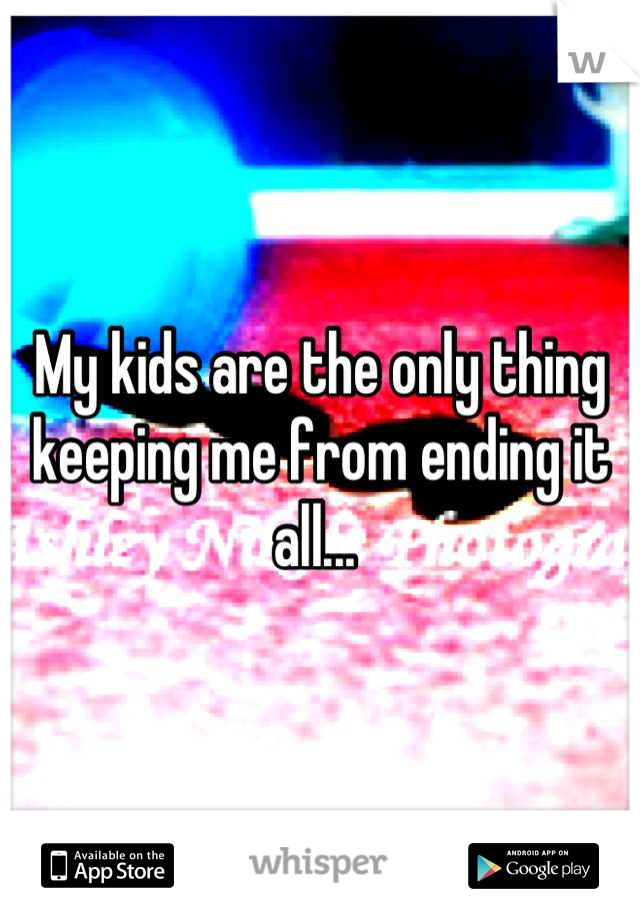 My kids are the only thing keeping me from ending it all... 