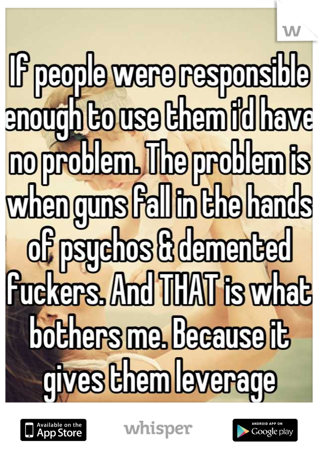 If people were responsible enough to use them i'd have no problem. The problem is when guns fall in the hands of psychos & demented fuckers. And THAT is what bothers me. Because it gives them leverage