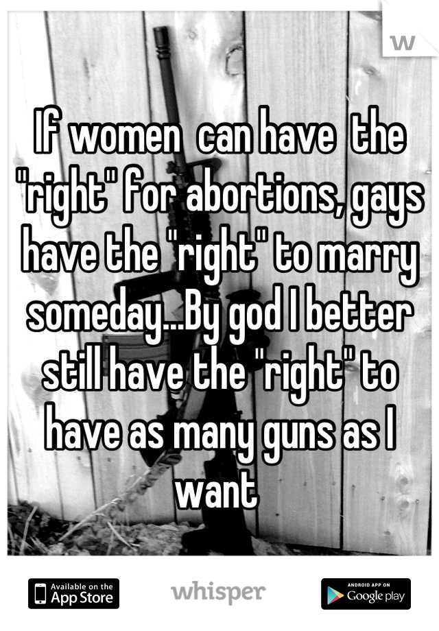 If women  can have  the "right" for abortions, gays have the "right" to marry someday...By god I better still have the "right" to have as many guns as I want 