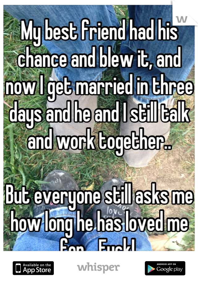 My best friend had his chance and blew it, and now I get married in three days and he and I still talk and work together..

But everyone still asks me how long he has loved me for... Fuck! 