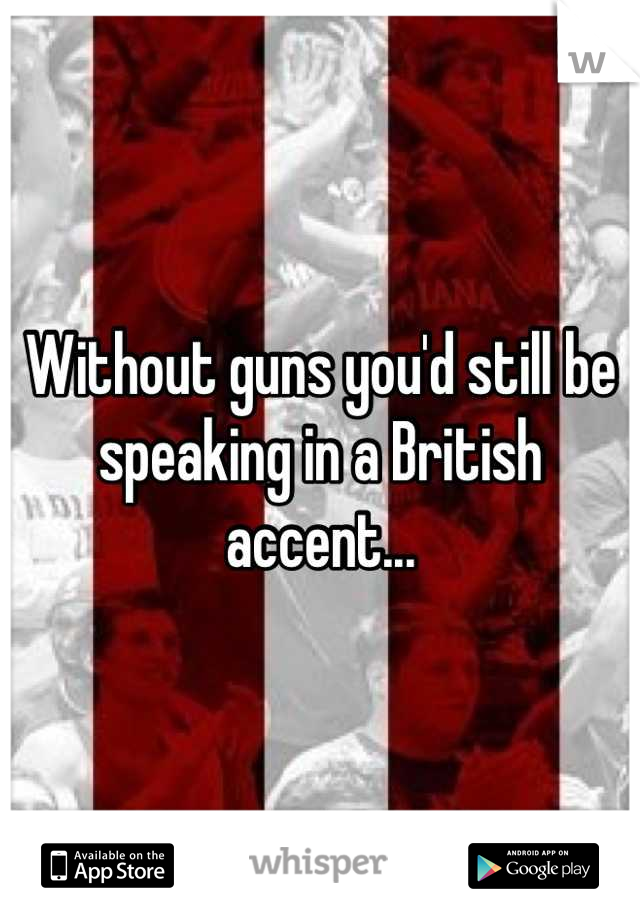 Without guns you'd still be speaking in a British accent...