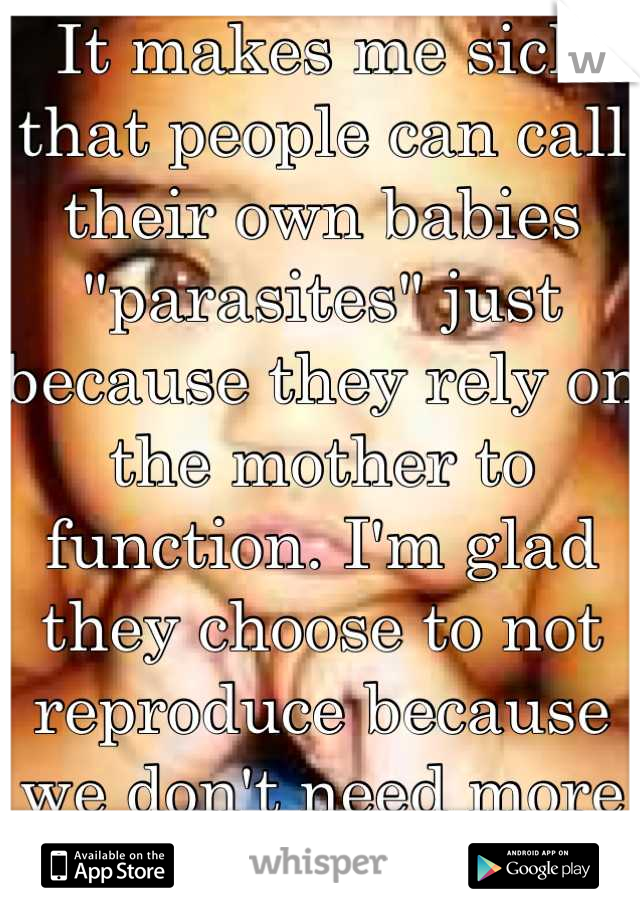 It makes me sick that people can call their own babies "parasites" just because they rely on the mother to function. I'm glad they choose to not reproduce because we don't need more people like them.