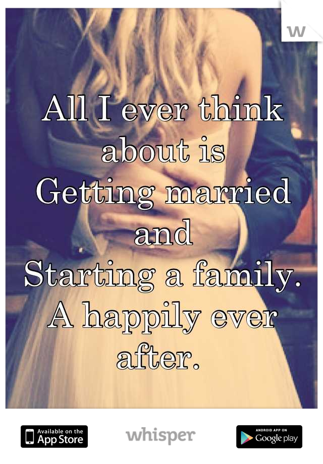 All I ever think about is 
Getting married and 
Starting a family.
A happily ever after. 
